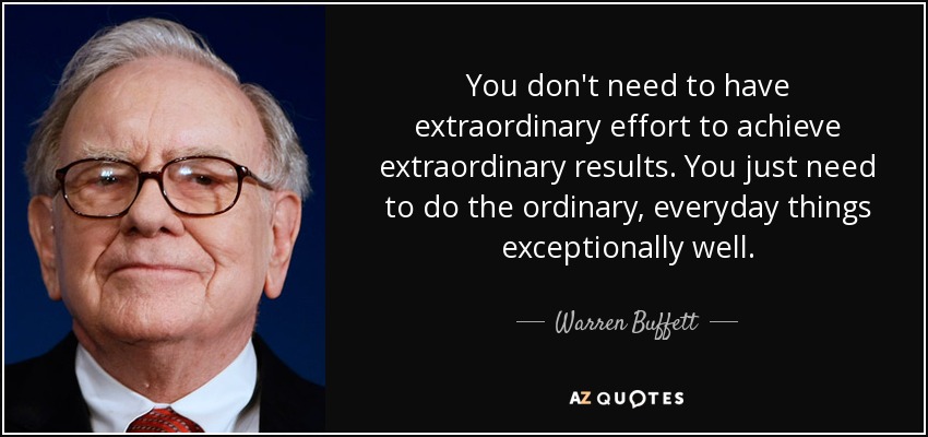You don't need to have extraordinary effort to achieve extraordinary results. You just need to do the ordinary, everyday things exceptionally well. - Warren Buffett