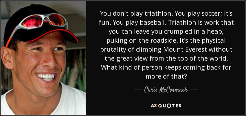 You don't play triathlon. You play soccer; it's fun. You play baseball. Triathlon is work that you can leave you crumpled in a heap, puking on the roadside. It's the physical brutality of climbing Mount Everest without the great view from the top of the world. What kind of person keeps coming back for more of that? - Chris McCormack