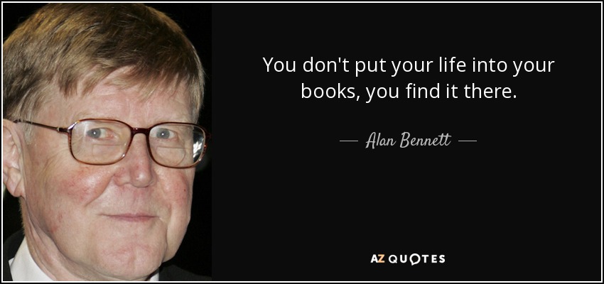 You don't put your life into your books, you find it there. - Alan Bennett