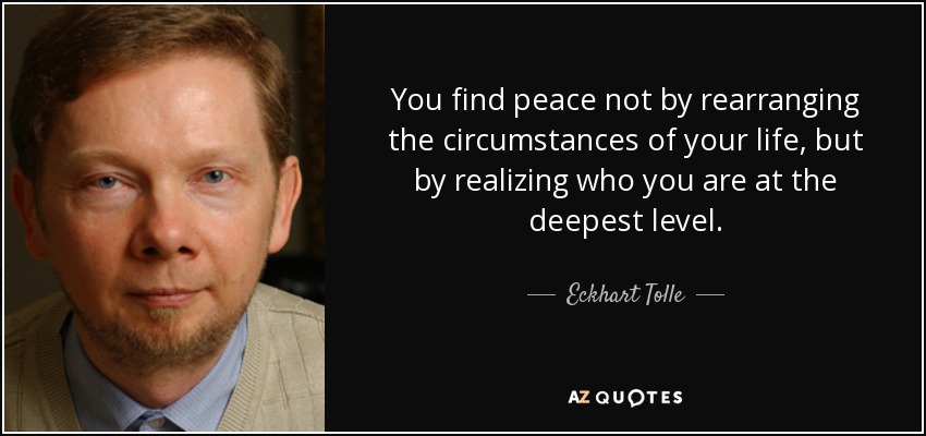 You find peace not by rearranging the circumstances of your life, but by realizing who you are at the deepest level. - Eckhart Tolle