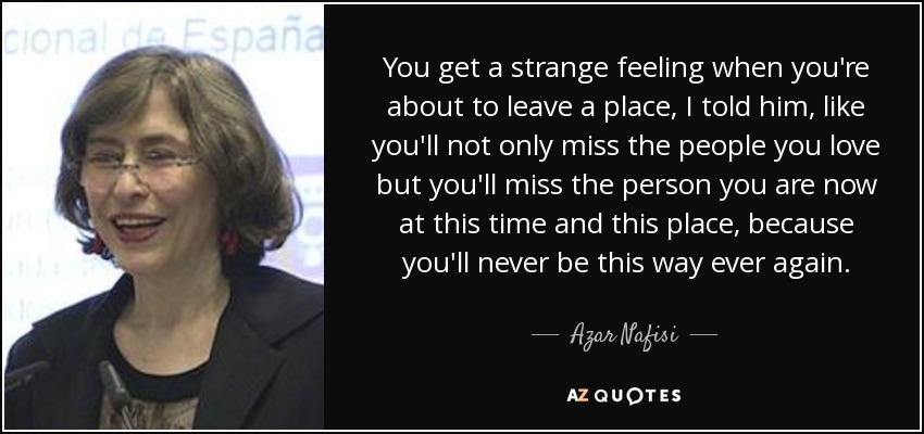 You get a strange feeling when you're about to leave a place, I told him, like you'll not only miss the people you love but you'll miss the person you are now at this time and this place, because you'll never be this way ever again. - Azar Nafisi
