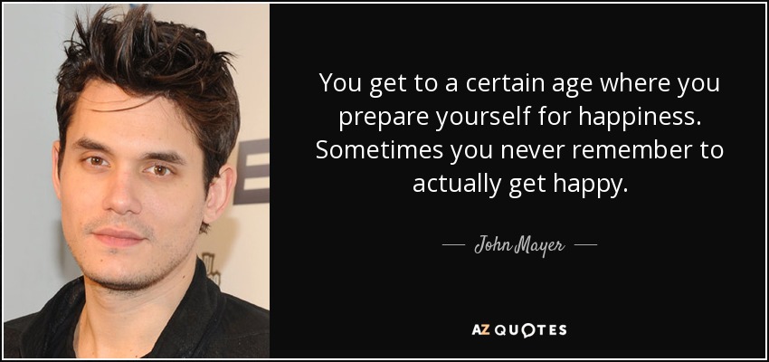 You get to a certain age where you prepare yourself for happiness. Sometimes you never remember to actually get happy. - John Mayer