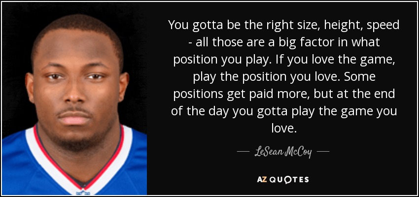 You gotta be the right size, height, speed - all those are a big factor in what position you play. If you love the game, play the position you love. Some positions get paid more, but at the end of the day you gotta play the game you love. - LeSean McCoy