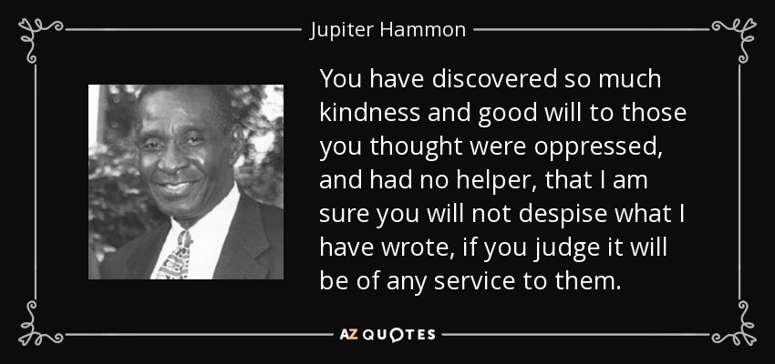 You have discovered so much kindness and good will to those you thought were oppressed, and had no helper, that I am sure you will not despise what I have wrote, if you judge it will be of any service to them. - Jupiter Hammon