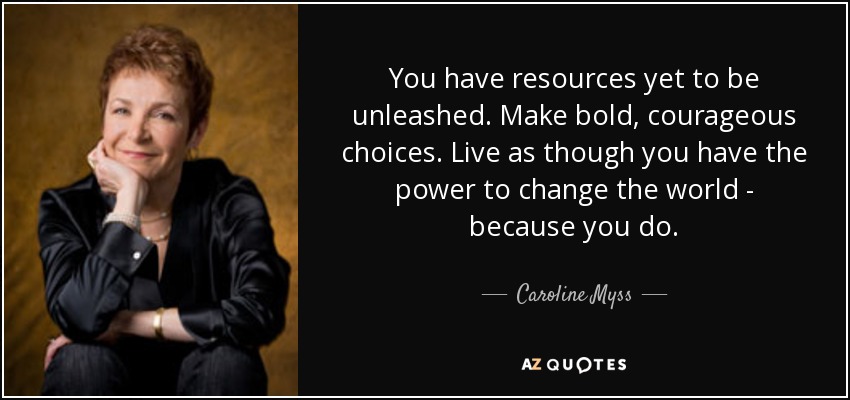 You have resources yet to be unleashed. Make bold, courageous choices. Live as though you have the power to change the world - because you do. - Caroline Myss