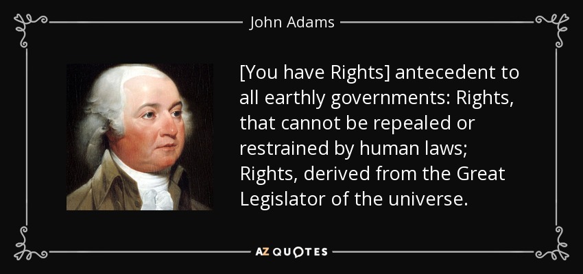 [You have Rights] antecedent to all earthly governments: Rights, that cannot be repealed or restrained by human laws; Rights, derived from the Great Legislator of the universe. - John Adams