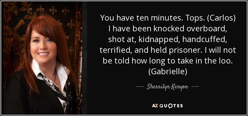 You have ten minutes. Tops. (Carlos) I have been knocked overboard, shot at, kidnapped, handcuffed, terrified, and held prisoner. I will not be told how long to take in the loo. (Gabrielle) - Sherrilyn Kenyon