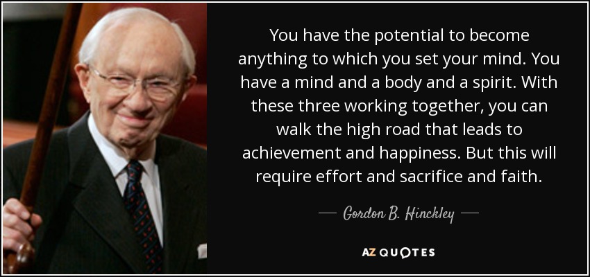 You have the potential to become anything to which you set your mind. You have a mind and a body and a spirit. With these three working together, you can walk the high road that leads to achievement and happiness. But this will require effort and sacrifice and faith. - Gordon B. Hinckley