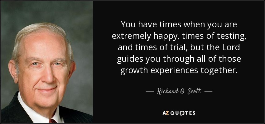 You have times when you are extremely happy, times of testing, and times of trial, but the Lord guides you through all of those growth experiences together. - Richard G. Scott