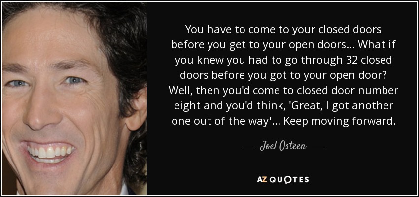 You have to come to your closed doors before you get to your open doors... What if you knew you had to go through 32 closed doors before you got to your open door? Well, then you'd come to closed door number eight and you'd think, 'Great, I got another one out of the way'... Keep moving forward. - Joel Osteen