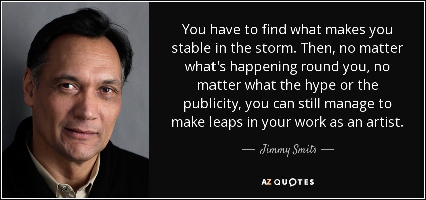 You have to find what makes you stable in the storm. Then, no matter what's happening round you, no matter what the hype or the publicity, you can still manage to make leaps in your work as an artist. - Jimmy Smits