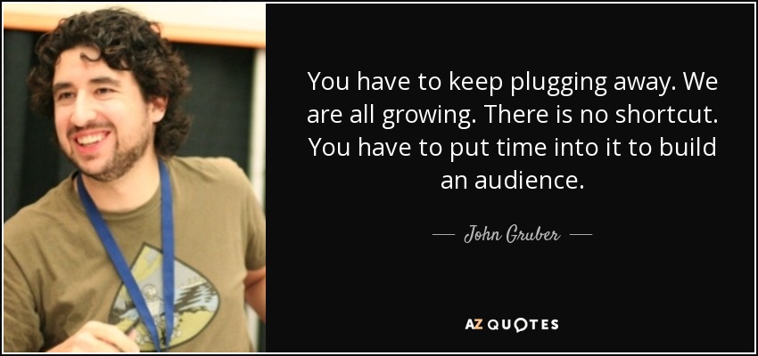You have to keep plugging away. We are all growing. There is no shortcut. You have to put time into it to build an audience. - John Gruber