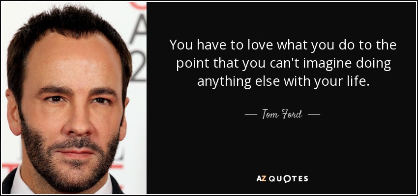 You have to love what you do to the point that you can't imagine doing anything else with your life. - Tom Ford