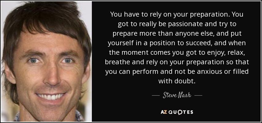 Tienes que confiar en tu preparación. Tienes que ser realmente apasionado y tratar de prepararte más que nadie, y ponerte en situación de triunfar, y cuando llegue el momento tienes que disfrutar, relajarte, respirar y confiar en tu preparación para poder rendir y no estar ansioso o lleno de dudas". - Steve Nash