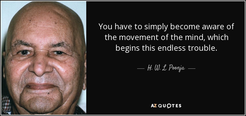 You have to simply become aware of the movement of the mind, which begins this endless trouble. - H. W. L. Poonja