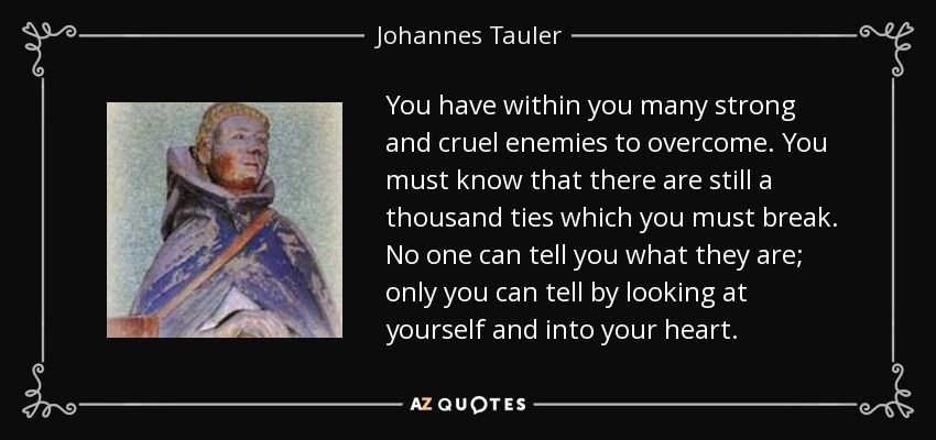 You have within you many strong and cruel enemies to overcome. You must know that there are still a thousand ties which you must break. No one can tell you what they are; only you can tell by looking at yourself and into your heart. - Johannes Tauler