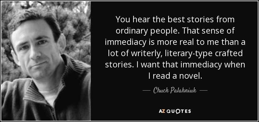 You hear the best stories from ordinary people. That sense of immediacy is more real to me than a lot of writerly, literary-type crafted stories. I want that immediacy when I read a novel. - Chuck Palahniuk