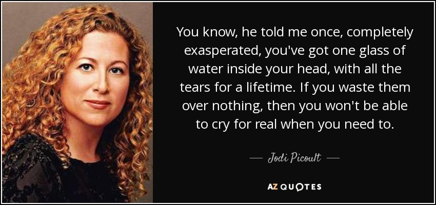 You know, he told me once, completely exasperated, you've got one glass of water inside your head, with all the tears for a lifetime. If you waste them over nothing, then you won't be able to cry for real when you need to. - Jodi Picoult