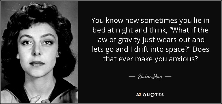 You know how sometimes you lie in bed at night and think, “What if the law of gravity just wears out and lets go and I drift into space?” Does that ever make you anxious? - Elaine May