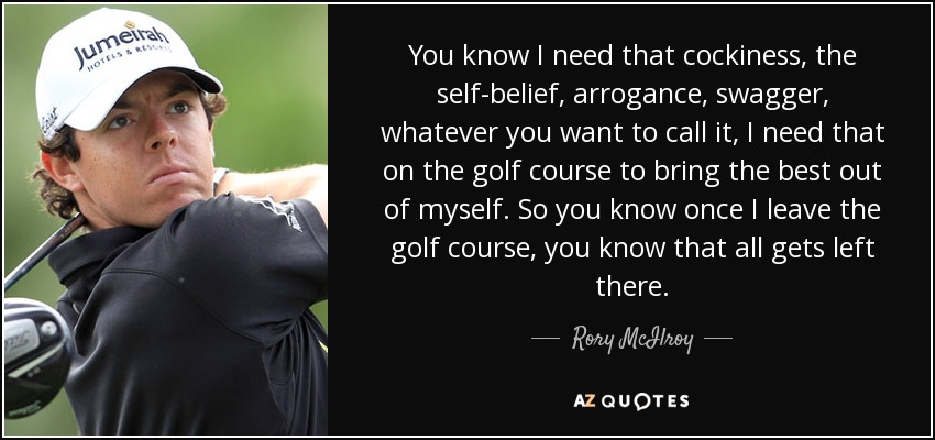 You know I need that cockiness, the self-belief, arrogance, swagger, whatever you want to call it, I need that on the golf course to bring the best out of myself. So you know once I leave the golf course, you know that all gets left there. - Rory McIlroy
