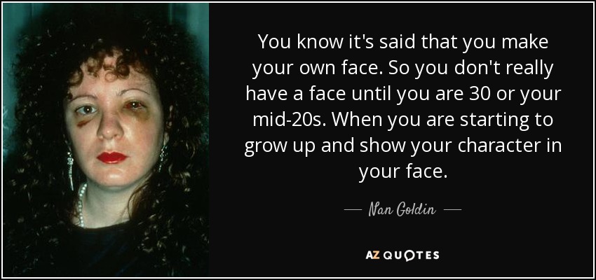 You know it's said that you make your own face. So you don't really have a face until you are 30 or your mid-20s. When you are starting to grow up and show your character in your face. - Nan Goldin