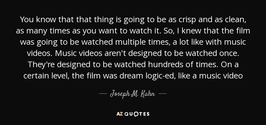 You know that that thing is going to be as crisp and as clean, as many times as you want to watch it. So, I knew that the film was going to be watched multiple times, a lot like with music videos. Music videos aren't designed to be watched once. They're designed to be watched hundreds of times. On a certain level, the film was dream logic-ed, like a music video - Joseph M. Kahn