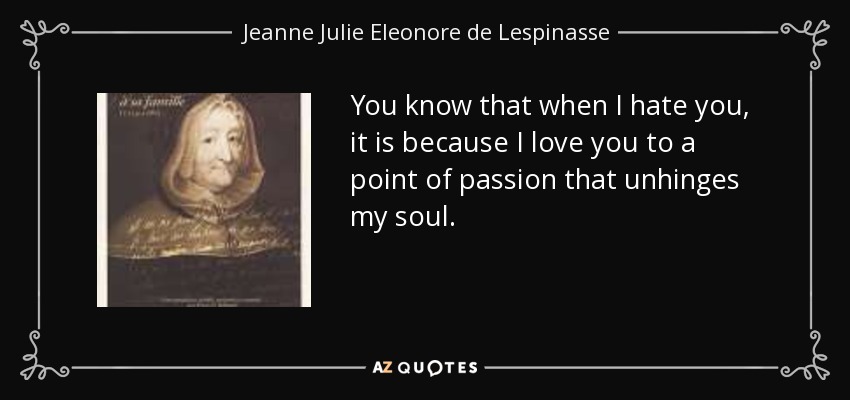 You know that when I hate you, it is because I love you to a point of passion that unhinges my soul. - Jeanne Julie Eleonore de Lespinasse