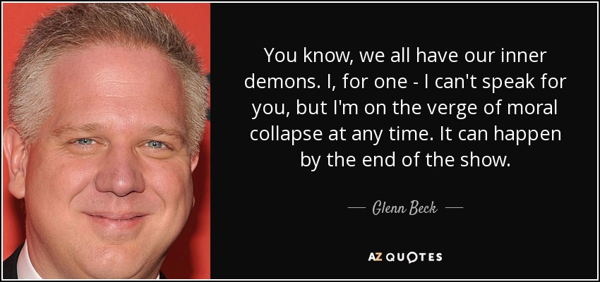 You know, we all have our inner demons. I, for one - I can't speak for you, but I'm on the verge of moral collapse at any time. It can happen by the end of the show. - Glenn Beck
