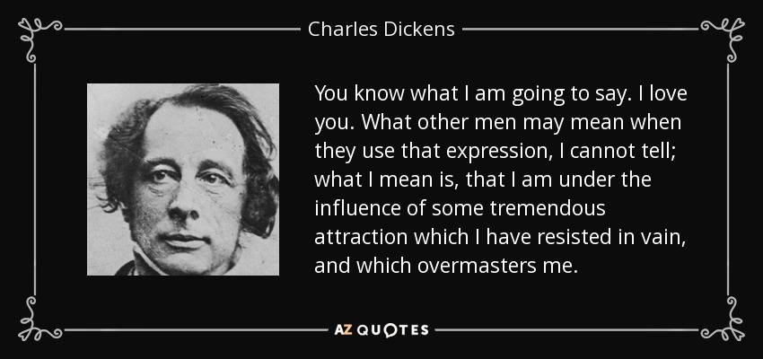 You know what I am going to say. I love you. What other men may mean when they use that expression, I cannot tell; what I mean is, that I am under the influence of some tremendous attraction which I have resisted in vain, and which overmasters me. - Charles Dickens