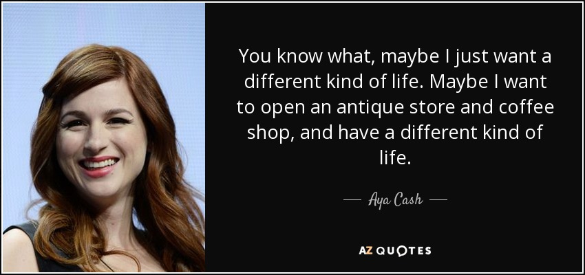 You know what, maybe I just want a different kind of life. Maybe I want to open an antique store and coffee shop, and have a different kind of life. - Aya Cash