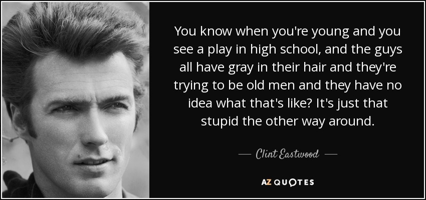You know when you're young and you see a play in high school, and the guys all have gray in their hair and they're trying to be old men and they have no idea what that's like? It's just that stupid the other way around. - Clint Eastwood