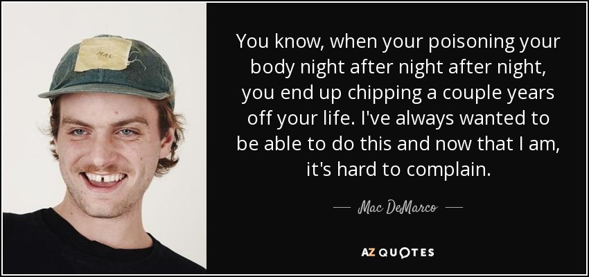 You know, when your poisoning your body night after night after night, you end up chipping a couple years off your life. I've always wanted to be able to do this and now that I am, it's hard to complain. - Mac DeMarco