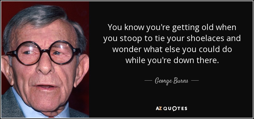 You know you're getting old when you stoop to tie your shoelaces and wonder what else you could do while you're down there. - George Burns