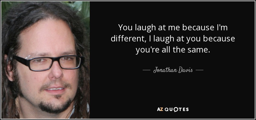 You laugh at me because I'm different, I laugh at you because you're all the same. - Jonathan Davis