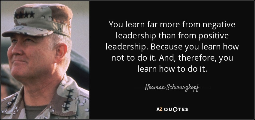 You learn far more from negative leadership than from positive leadership. Because you learn how not to do it. And, therefore, you learn how to do it. - Norman Schwarzkopf