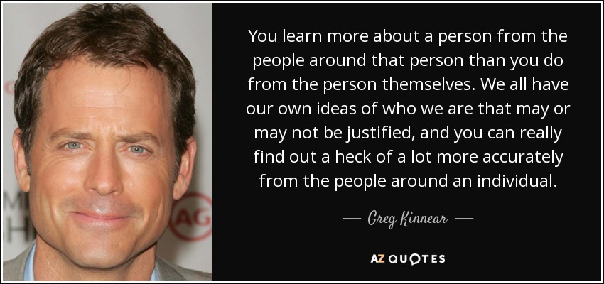 You learn more about a person from the people around that person than you do from the person themselves. We all have our own ideas of who we are that may or may not be justified, and you can really find out a heck of a lot more accurately from the people around an individual. - Greg Kinnear