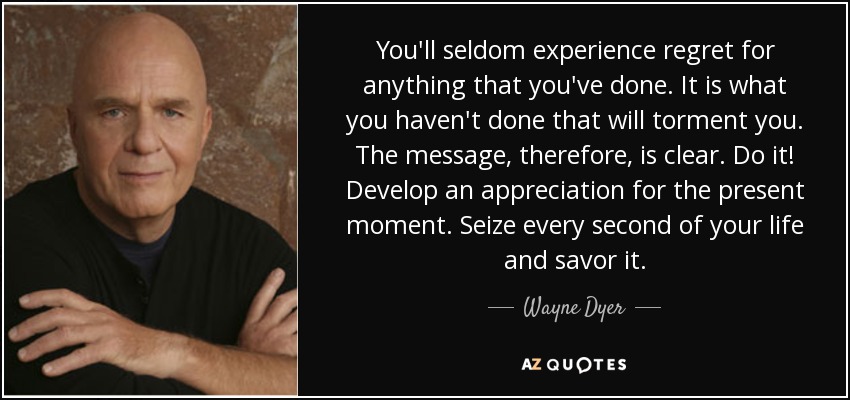You'll seldom experience regret for anything that you've done. It is what you haven't done that will torment you. The message, therefore, is clear. Do it! Develop an appreciation for the present moment. Seize every second of your life and savor it. - Wayne Dyer