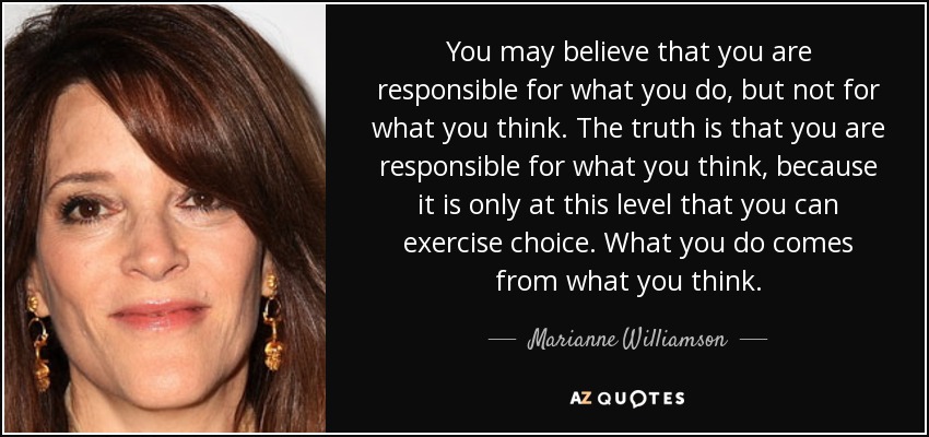 You may believe that you are responsible for what you do, but not for what you think. The truth is that you are responsible for what you think, because it is only at this level that you can exercise choice. What you do comes from what you think. - Marianne Williamson