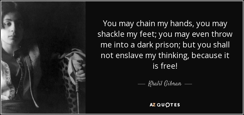 You may chain my hands, you may shackle my feet; you may even throw me into a dark prison; but you shall not enslave my thinking, because it is free! - Khalil Gibran