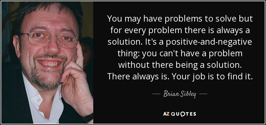 You may have problems to solve but for every problem there is always a solution. It's a positive-and-negative thing: you can't have a problem without there being a solution. There always is. Your job is to find it. - Brian Sibley