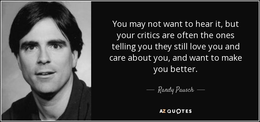 You may not want to hear it, but your critics are often the ones telling you they still love you and care about you, and want to make you better. - Randy Pausch