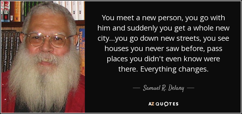 You meet a new person, you go with him and suddenly you get a whole new city...you go down new streets, you see houses you never saw before, pass places you didn't even know were there. Everything changes. - Samuel R. Delany