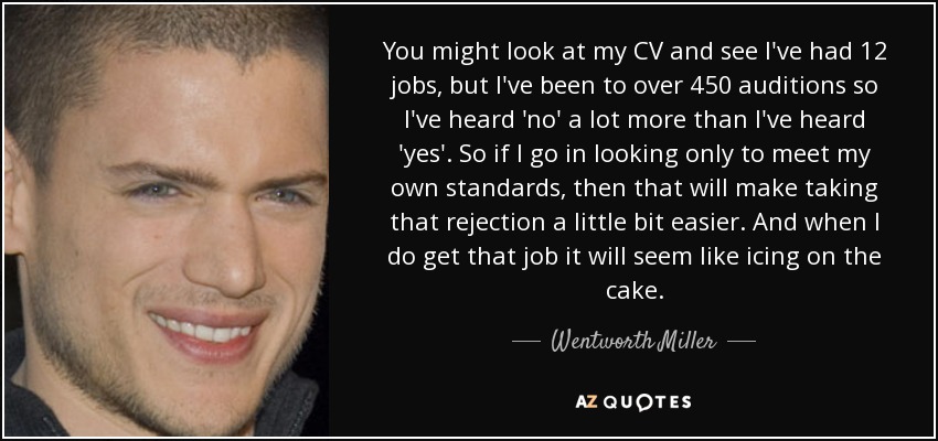 You might look at my CV and see I've had 12 jobs, but I've been to over 450 auditions so I've heard 'no' a lot more than I've heard 'yes'. So if I go in looking only to meet my own standards, then that will make taking that rejection a little bit easier. And when I do get that job it will seem like icing on the cake. - Wentworth Miller