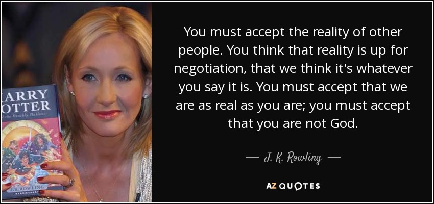 You must accept the reality of other people. You think that reality is up for negotiation, that we think it's whatever you say it is. You must accept that we are as real as you are; you must accept that you are not God. - J. K. Rowling