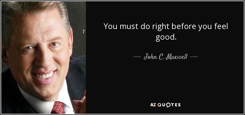 You must do right before you feel good. - John C. Maxwell