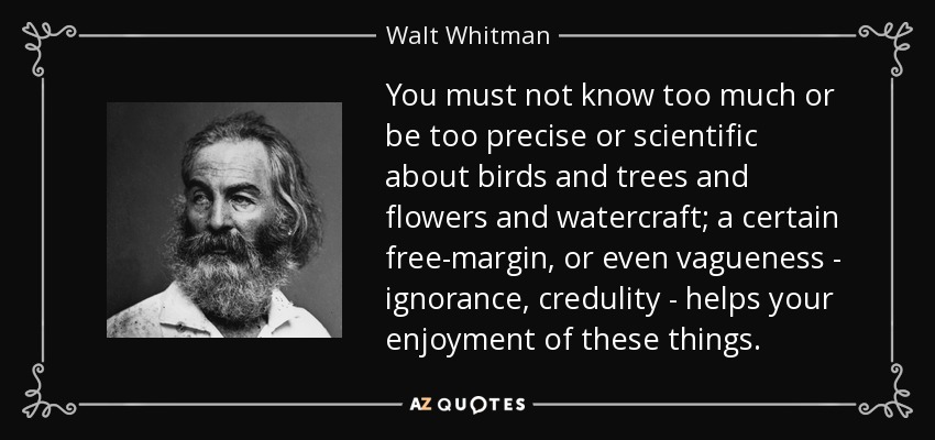 You must not know too much or be too precise or scientific about birds and trees and flowers and watercraft; a certain free-margin , or even vagueness - ignorance, credulity - helps your enjoyment of these things. - Walt Whitman