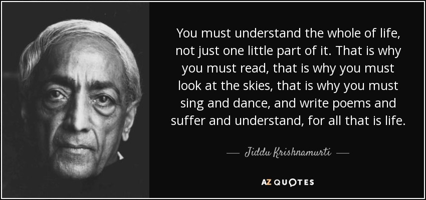 You must understand the whole of life, not just one little part of it. That is why you must read, that is why you must look at the skies, that is why you must sing and dance, and write poems and suffer and understand, for all that is life. - Jiddu Krishnamurti