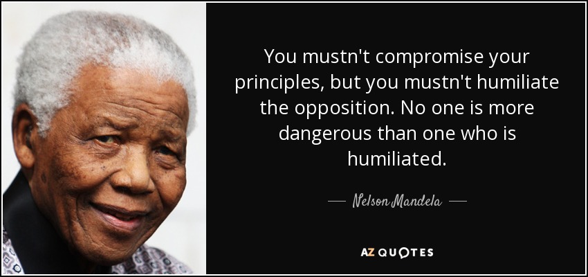 You mustn't compromise your principles, but you mustn't humiliate the opposition. No one is more dangerous than one who is humiliated. - Nelson Mandela