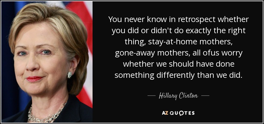 You never know in retrospect whether you did or didn't do exactly the right thing, stay-at-home mothers, gone-away mothers, all ofus worry whether we should have done something differently than we did. - Hillary Clinton
