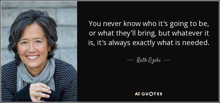 You never know who it's going to be, or what they'll bring, but whatever it is, it's always exactly what is needed. - Ruth Ozeki